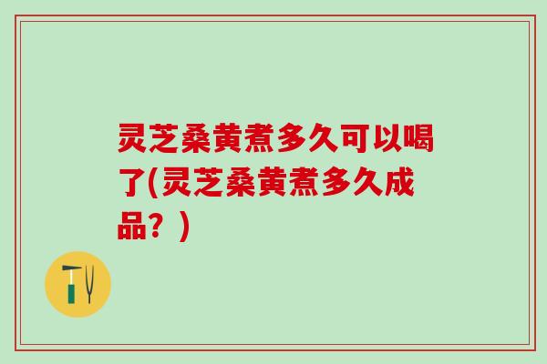 灵芝桑黄煮多久可以喝了(灵芝桑黄煮多久成品？)