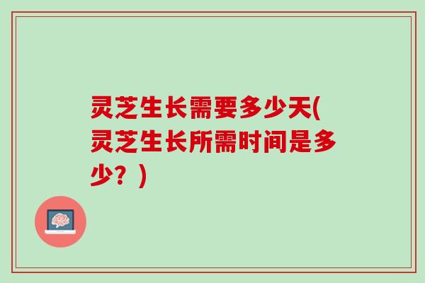 灵芝生长需要多少天(灵芝生长所需时间是多少？)