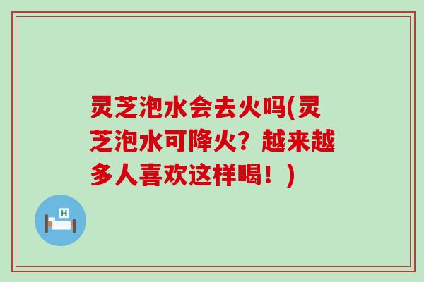灵芝泡水会去火吗(灵芝泡水可降火？越来越多人喜欢这样喝！)