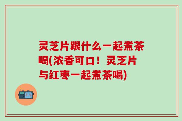 灵芝片跟什么一起煮茶喝(浓香可口！灵芝片与红枣一起煮茶喝)