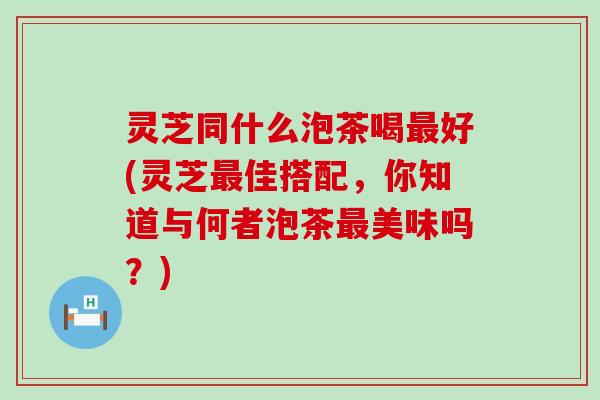 灵芝同什么泡茶喝最好(灵芝最佳搭配，你知道与何者泡茶最美味吗？)