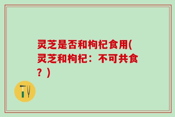 灵芝是否和枸杞食用(灵芝和枸杞：不可共食？)