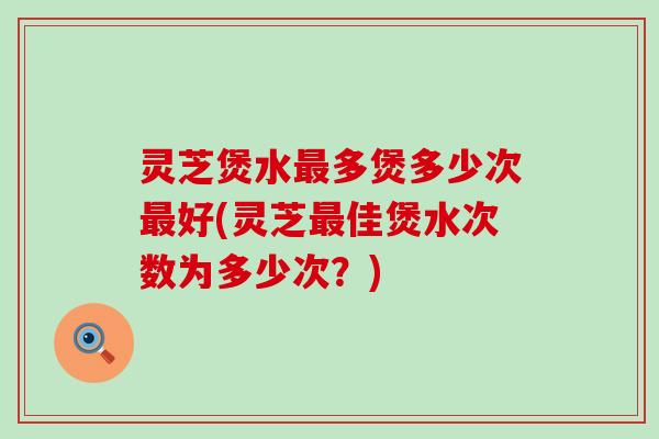 灵芝煲水最多煲多少次最好(灵芝最佳煲水次数为多少次？)