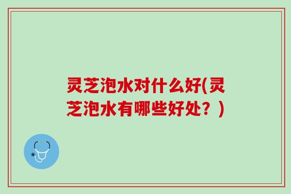 灵芝泡水对什么好(灵芝泡水有哪些好处？)