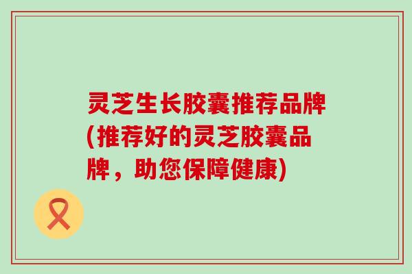 灵芝生长胶囊推荐品牌(推荐好的灵芝胶囊品牌，助您保障健康)