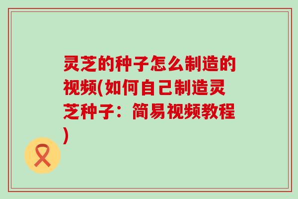 灵芝的种子怎么制造的视频(如何自己制造灵芝种子：简易视频教程)