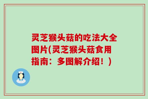 灵芝猴头菇的吃法大全图片(灵芝猴头菇食用指南：多图解介绍！)