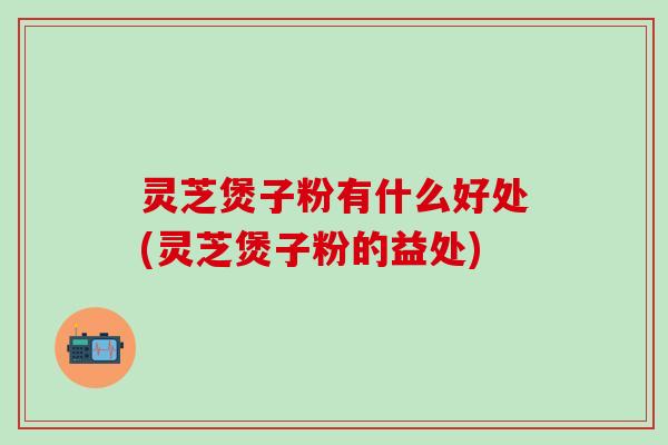 灵芝煲子粉有什么好处(灵芝煲子粉的益处)