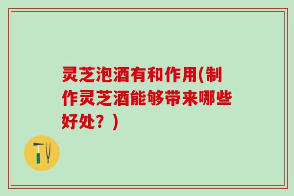 灵芝泡酒有和作用(制作灵芝酒能够带来哪些好处？)