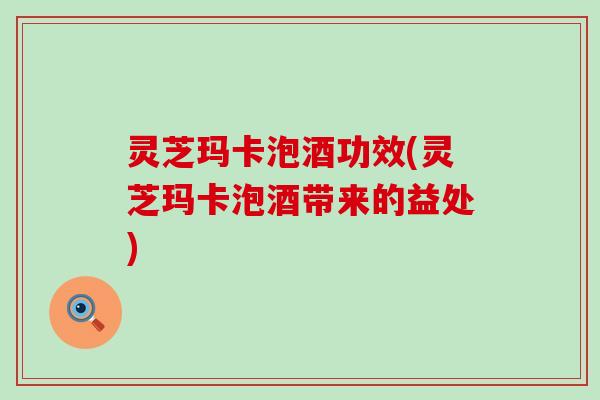 灵芝玛卡泡酒功效(灵芝玛卡泡酒带来的益处)