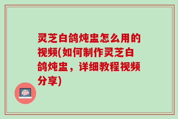 灵芝白鸽炖盅怎么用的视频(如何制作灵芝白鸽炖盅，详细教程视频分享)