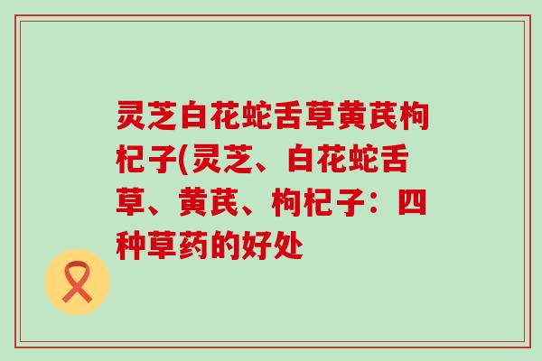 灵芝白花蛇舌草黄芪枸杞子(灵芝、白花蛇舌草、黄芪、枸杞子：四种草药的好处