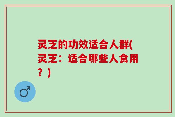 灵芝的功效适合人群(灵芝：适合哪些人食用？)