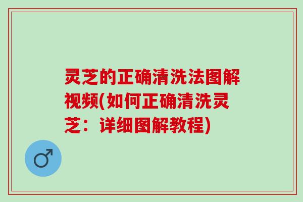 灵芝的正确清洗法图解视频(如何正确清洗灵芝：详细图解教程)