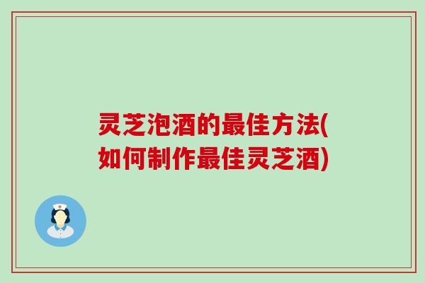 灵芝泡酒的最佳方法(如何制作最佳灵芝酒)