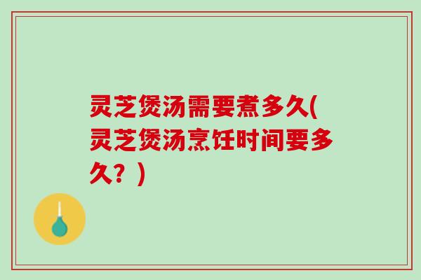 灵芝煲汤需要煮多久(灵芝煲汤烹饪时间要多久？)