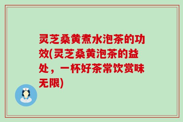 灵芝桑黄煮水泡茶的功效(灵芝桑黄泡茶的益处，一杯好茶常饮赏味无限)