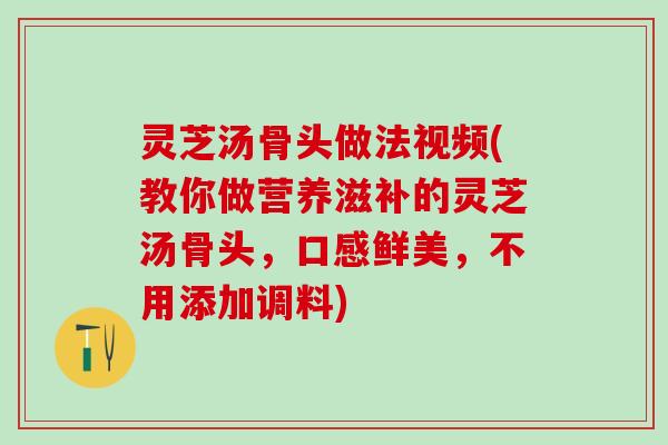灵芝汤骨头做法视频(教你做营养滋补的灵芝汤骨头，口感鲜美，不用添加调料)