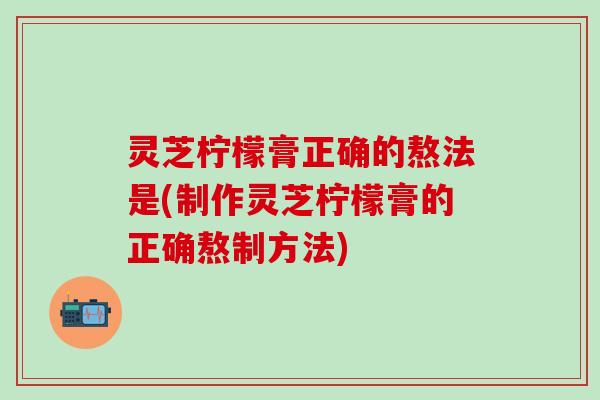 灵芝柠檬膏正确的熬法是(制作灵芝柠檬膏的正确熬制方法)