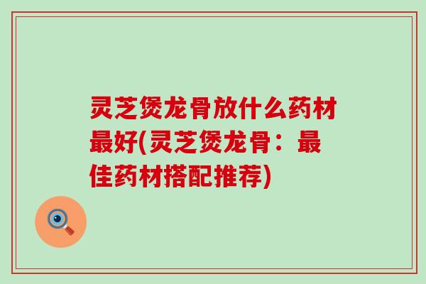 灵芝煲龙骨放什么药材最好(灵芝煲龙骨：最佳药材搭配推荐)