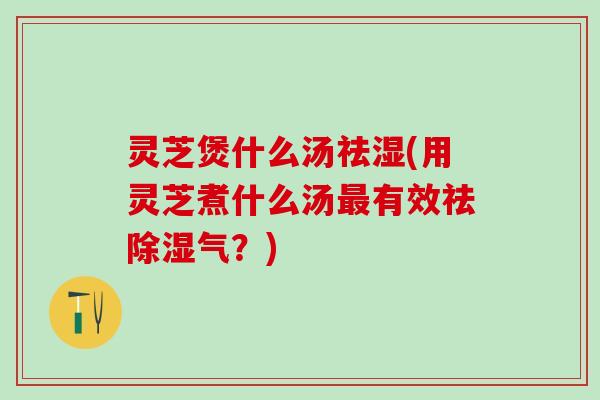 灵芝煲什么汤祛湿(用灵芝煮什么汤最有效祛除湿气？)