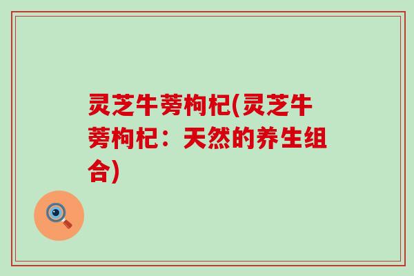 灵芝牛蒡枸杞(灵芝牛蒡枸杞：天然的养生组合)