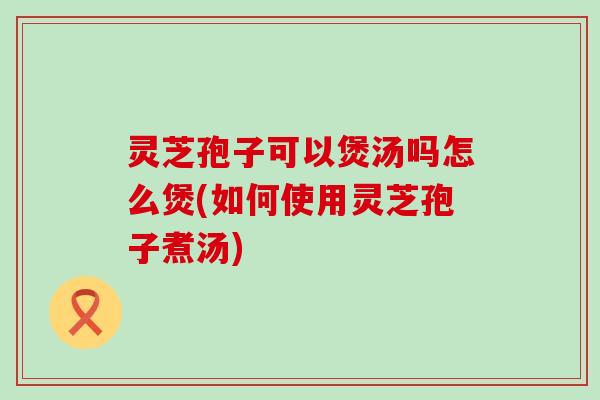 灵芝孢子可以煲汤吗怎么煲(如何使用灵芝孢子煮汤)
