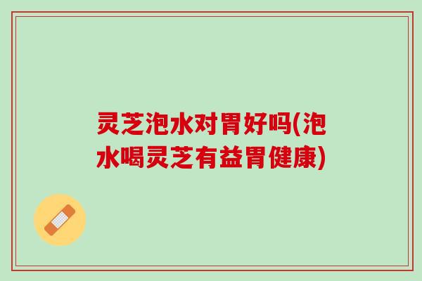 灵芝泡水对胃好吗(泡水喝灵芝有益胃健康)