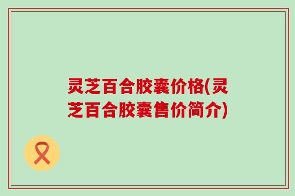 灵芝百合胶囊价格(灵芝百合胶囊售价简介)