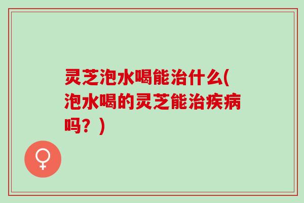 灵芝泡水喝能治什么(泡水喝的灵芝能治疾病吗？)