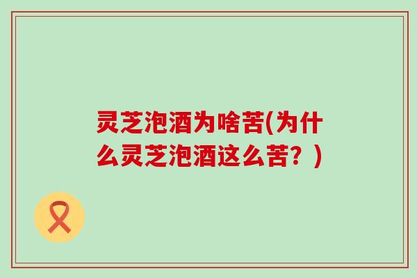灵芝泡酒为啥苦(为什么灵芝泡酒这么苦？)