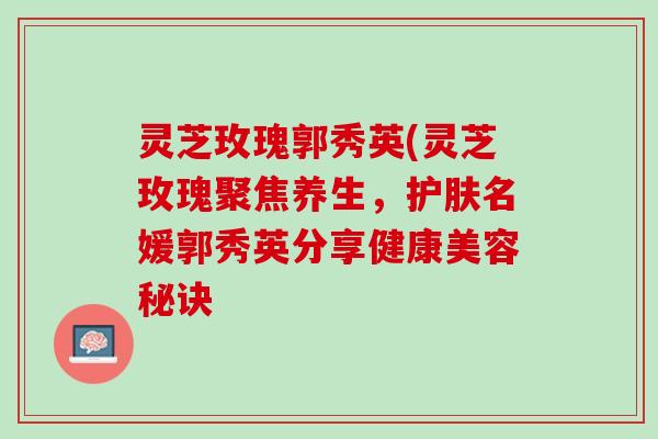 灵芝玫瑰郭秀英(灵芝玫瑰聚焦养生，护肤名媛郭秀英分享健康美容秘诀