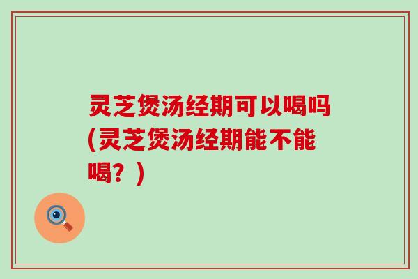 灵芝煲汤经期可以喝吗(灵芝煲汤经期能不能喝？)