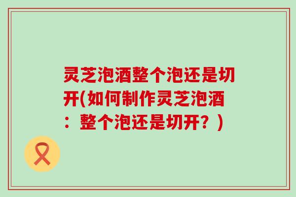 灵芝泡酒整个泡还是切开(如何制作灵芝泡酒：整个泡还是切开？)