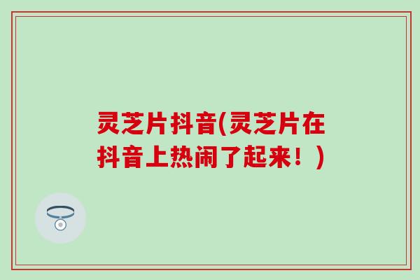 灵芝片抖音(灵芝片在抖音上热闹了起来！)