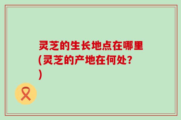 灵芝的生长地点在哪里(灵芝的产地在何处？)