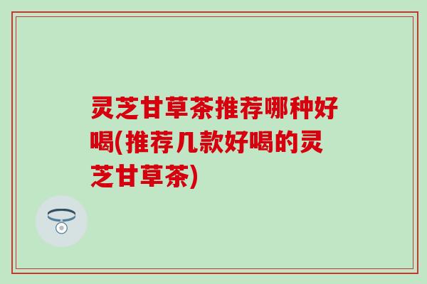灵芝甘草茶推荐哪种好喝(推荐几款好喝的灵芝甘草茶)