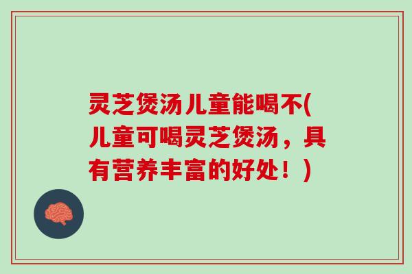 灵芝煲汤儿童能喝不(儿童可喝灵芝煲汤，具有营养丰富的好处！)