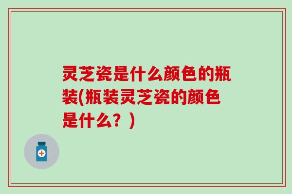 灵芝瓷是什么颜色的瓶装(瓶装灵芝瓷的颜色是什么？)