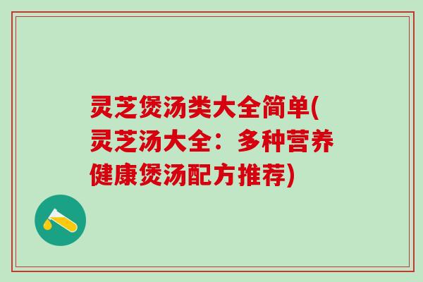灵芝煲汤类大全简单(灵芝汤大全：多种营养健康煲汤配方推荐)
