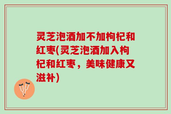 灵芝泡酒加不加枸杞和红枣(灵芝泡酒加入枸杞和红枣，美味健康又滋补)
