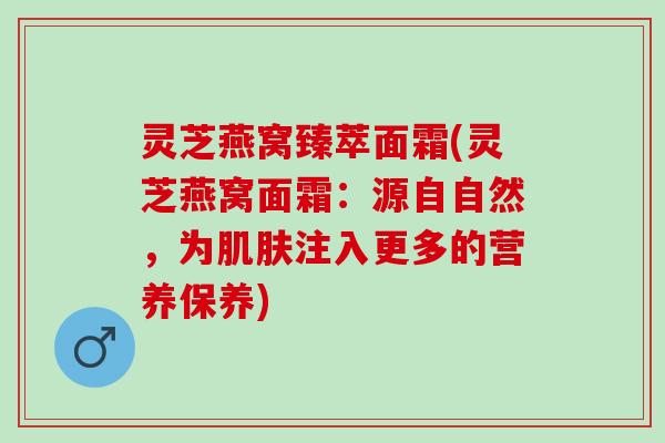灵芝燕窝臻萃面霜(灵芝燕窝面霜：源自自然，为肌肤注入更多的营养保养)