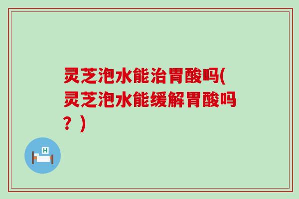 灵芝泡水能治胃酸吗(灵芝泡水能缓解胃酸吗？)