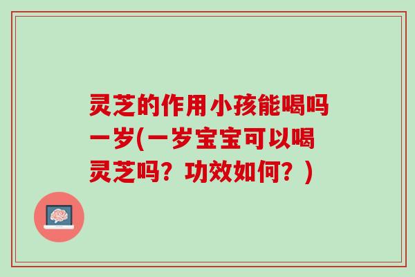 灵芝的作用小孩能喝吗一岁(一岁宝宝可以喝灵芝吗？功效如何？)