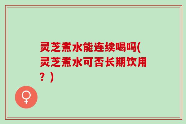 灵芝煮水能连续喝吗(灵芝煮水可否长期饮用？)