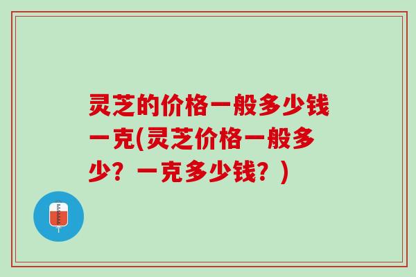 灵芝的价格一般多少钱一克(灵芝价格一般多少？一克多少钱？)
