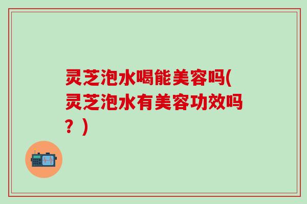 灵芝泡水喝能美容吗(灵芝泡水有美容功效吗？)