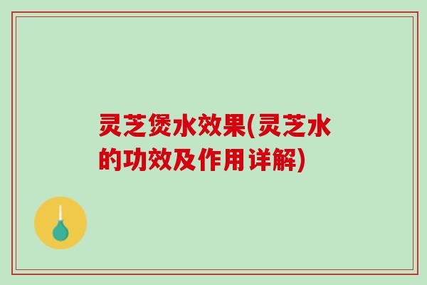 灵芝煲水效果(灵芝水的功效及作用详解)