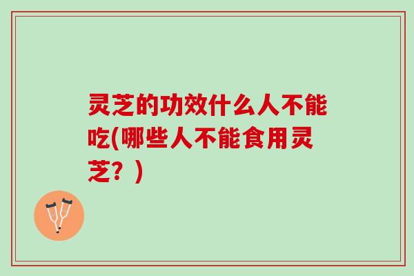 灵芝的功效什么人不能吃(哪些人不能食用灵芝？)