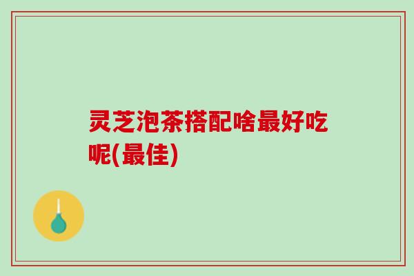 灵芝泡茶搭配啥最好吃呢(最佳)